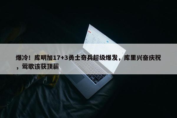 爆冷！库明加17+3勇士奇兵超级爆发，库里兴奋庆祝，莺歌该获顶薪