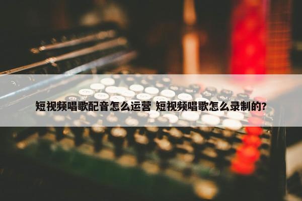 短视频唱歌配音怎么运营 短视频唱歌怎么录制的?