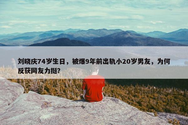 刘晓庆74岁生日，被爆9年前出轨小20岁男友，为何反获网友力挺？