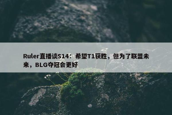 Ruler直播谈S14：希望T1获胜，但为了联盟未来，BLG夺冠会更好