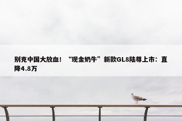 别克中国大放血！“现金奶牛”新款GL8陆尊上市：直降4.8万