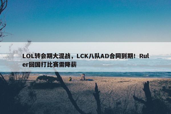 LOL转会期大混战，LCK八队AD合同到期！Ruler回国打比赛需降薪