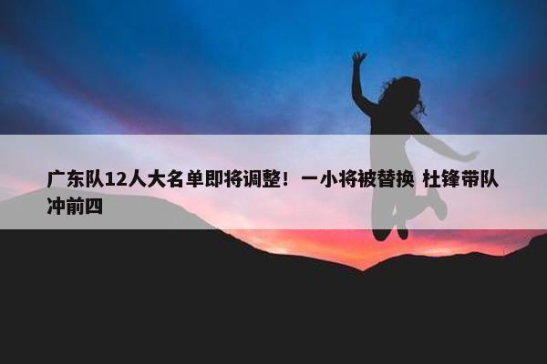 广东队12人大名单即将调整！一小将被替换 杜锋带队冲前四