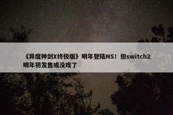 《异度神剑X终极版》明年登陆NS！但switch2明年初发售或没戏了