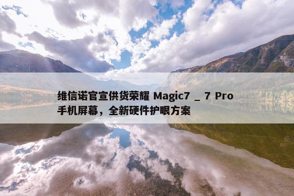 维信诺官宣供货荣耀 Magic7 _ 7 Pro 手机屏幕，全新硬件护眼方案