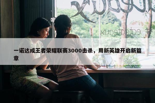 一诺达成王者荣耀联赛3000击杀，用新英雄开启新篇章