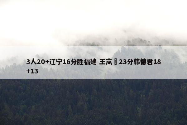 3人20+辽宁16分胜福建 王岚嵚23分韩德君18+13