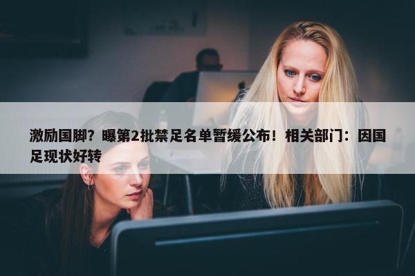 激励国脚？曝第2批禁足名单暂缓公布！相关部门：因国足现状好转