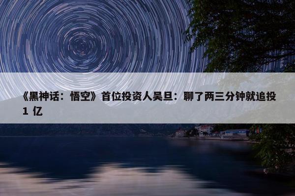 《黑神话：悟空》首位投资人吴旦：聊了两三分钟就追投 1 亿