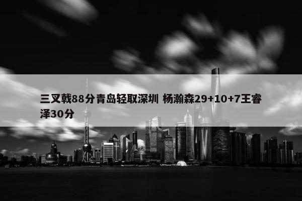 三叉戟88分青岛轻取深圳 杨瀚森29+10+7王睿泽30分