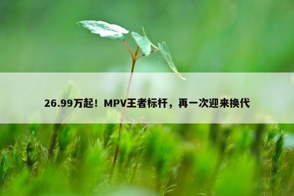 26.99万起！MPV王者标杆，再一次迎来换代