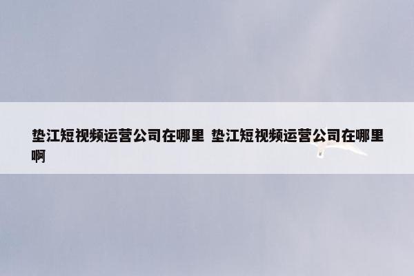 垫江短视频运营公司在哪里 垫江短视频运营公司在哪里啊