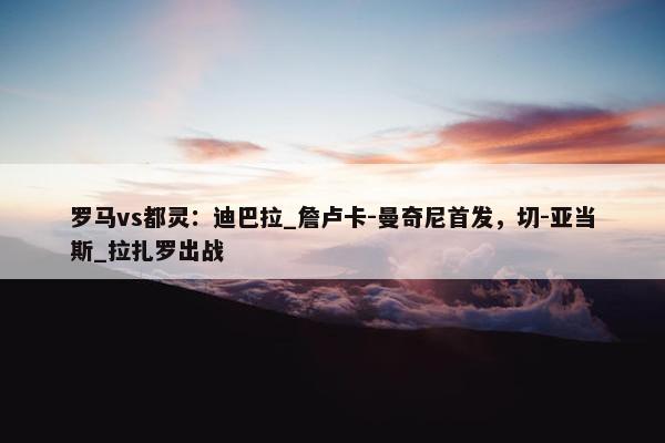 罗马vs都灵：迪巴拉_詹卢卡-曼奇尼首发，切-亚当斯_拉扎罗出战