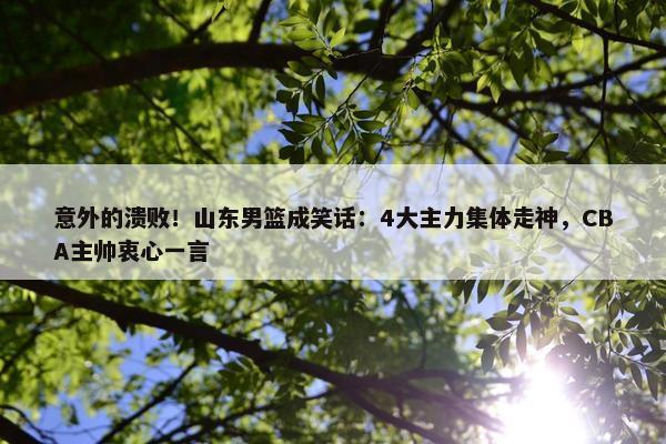 意外的溃败！山东男篮成笑话：4大主力集体走神，CBA主帅衷心一言