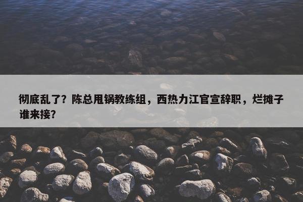 彻底乱了？陈总甩锅教练组，西热力江官宣辞职，烂摊子谁来接？