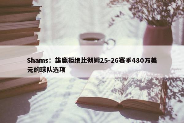 Shams：雄鹿拒绝比彻姆25-26赛季480万美元的球队选项