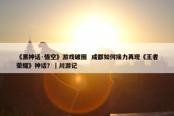 《黑神话·悟空》游戏破圈  成都如何接力再现《王者荣耀》神话？｜川游记