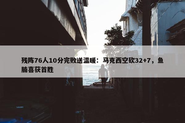 残阵76人10分完败送温暖：马克西空砍32+7，鱼腩喜获首胜