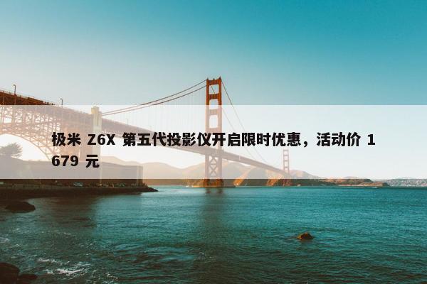 极米 Z6X 第五代投影仪开启限时优惠，活动价 1679 元