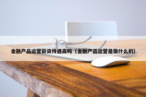 金融产品运营薪资待遇高吗（金融产品运营是做什么的）