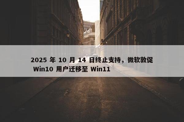 2025 年 10 月 14 日终止支持，微软敦促 Win10 用户迁移至 Win11