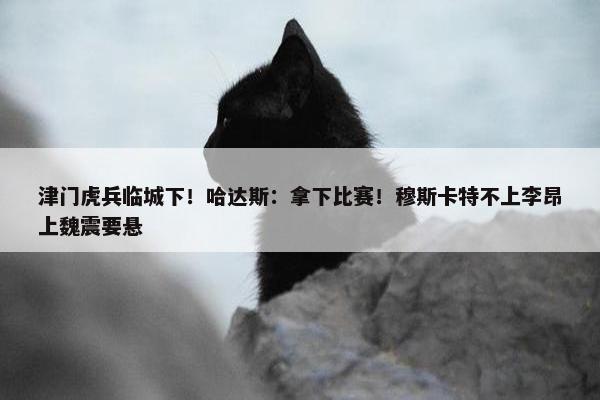 津门虎兵临城下！哈达斯：拿下比赛！穆斯卡特不上李昂上魏震要悬