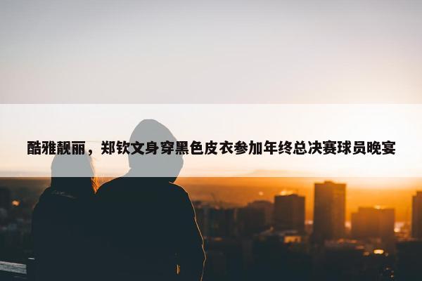 酷雅靓丽，郑钦文身穿黑色皮衣参加年终总决赛球员晚宴