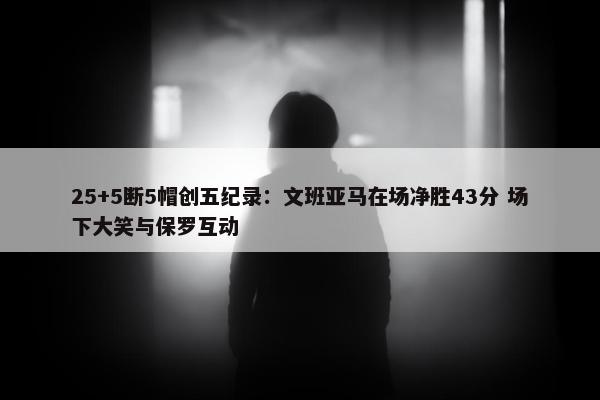 25+5断5帽创五纪录：文班亚马在场净胜43分 场下大笑与保罗互动