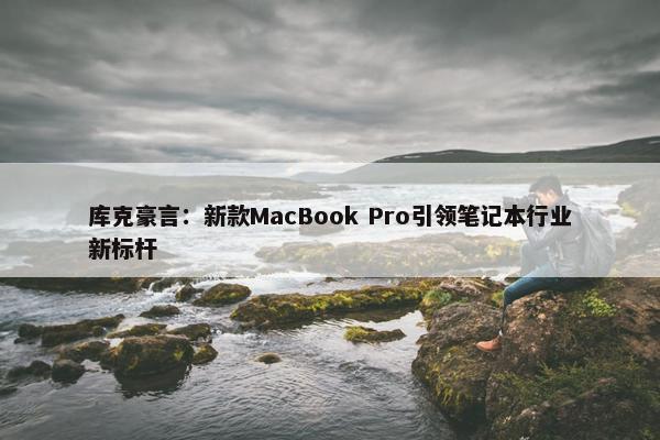 库克豪言：新款MacBook Pro引领笔记本行业新标杆