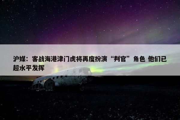 沪媒：客战海港津门虎将再度扮演“判官”角色 他们已超水平发挥