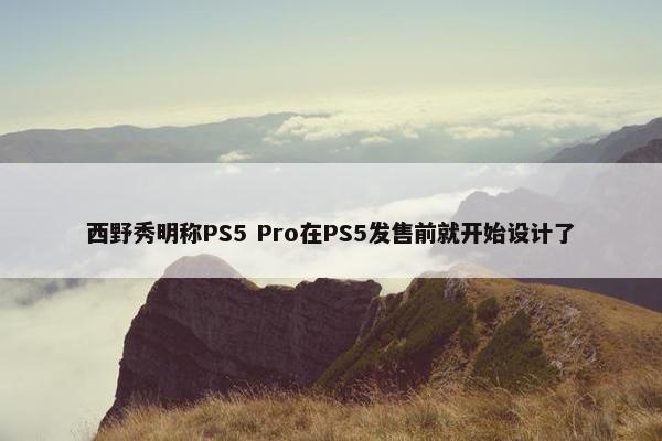 西野秀明称PS5 Pro在PS5发售前就开始设计了