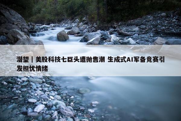 潜望｜美股科技七巨头遭抛售潮 生成式AI军备竞赛引发担忧情绪