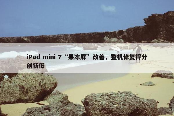 iPad mini 7“果冻屏”改善，整机修复得分创新低