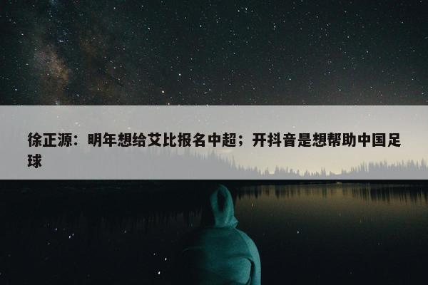 徐正源：明年想给艾比报名中超；开抖音是想帮助中国足球