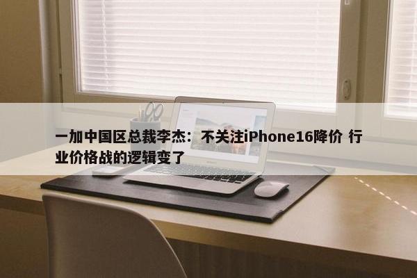 一加中国区总裁李杰：不关注iPhone16降价 行业价格战的逻辑变了