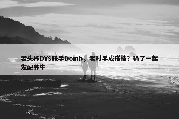 老头杯DYS联手Doinb，老对手成搭档？输了一起发配养牛