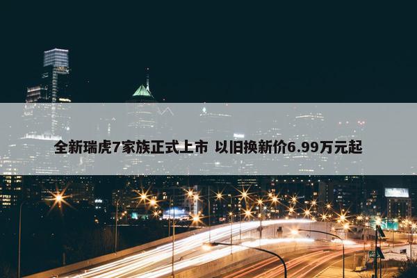 全新瑞虎7家族正式上市 以旧换新价6.99万元起