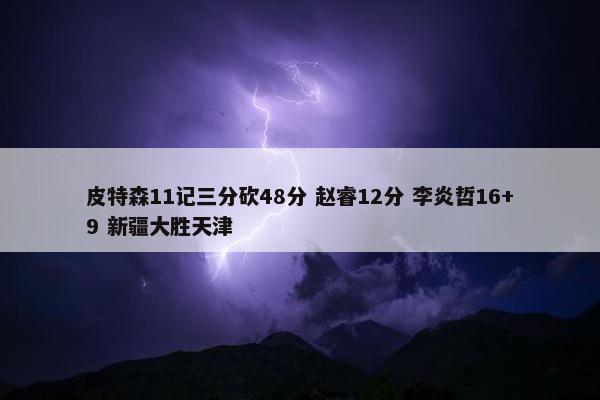 皮特森11记三分砍48分 赵睿12分 李炎哲16+9 新疆大胜天津