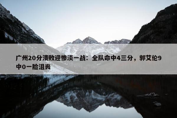 广州20分溃败迎惨淡一战：全队命中4三分，郭艾伦9中0一脸沮丧