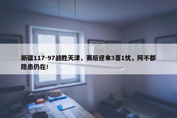 新疆117-97战胜天津，赛后迎来3喜1忧，阿不都隐患仍在！