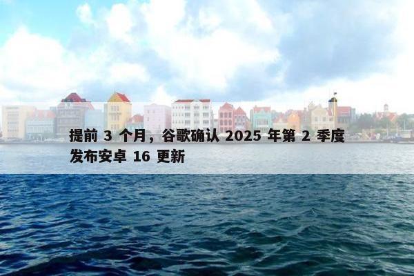 提前 3 个月，谷歌确认 2025 年第 2 季度发布安卓 16 更新