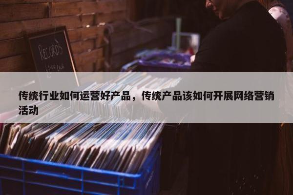 传统行业如何运营好产品，传统产品该如何开展网络营销活动