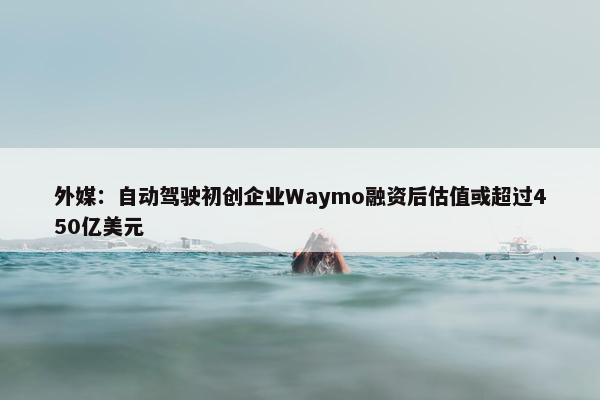 外媒：自动驾驶初创企业Waymo融资后估值或超过450亿美元