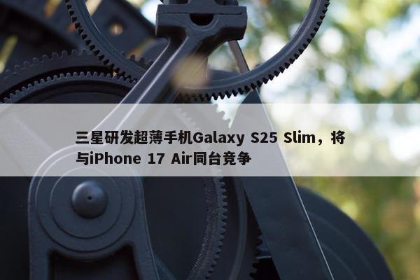 三星研发超薄手机Galaxy S25 Slim，将与iPhone 17 Air同台竞争