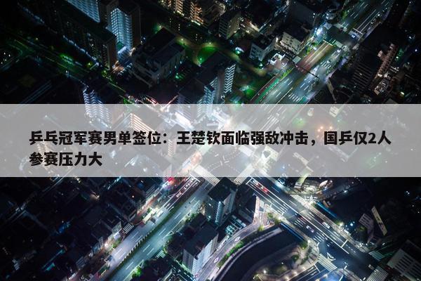 乒乓冠军赛男单签位：王楚钦面临强敌冲击，国乒仅2人参赛压力大