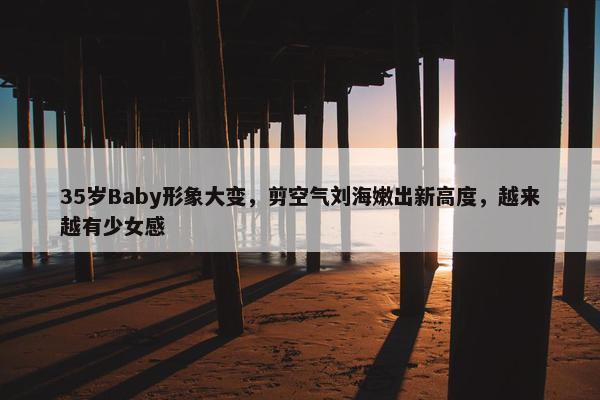 35岁Baby形象大变，剪空气刘海嫩出新高度，越来越有少女感