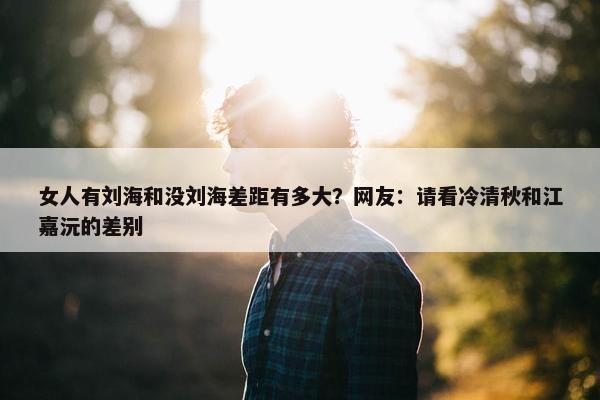 女人有刘海和没刘海差距有多大？网友：请看冷清秋和江嘉沅的差别