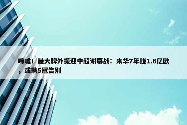 唏嘘！最大牌外援迎中超谢幕战：来华7年赚1.6亿欧，或携5冠告别