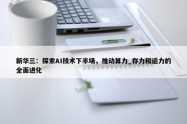 新华三：探索AI技术下半场，推动算力_存力和运力的全面进化