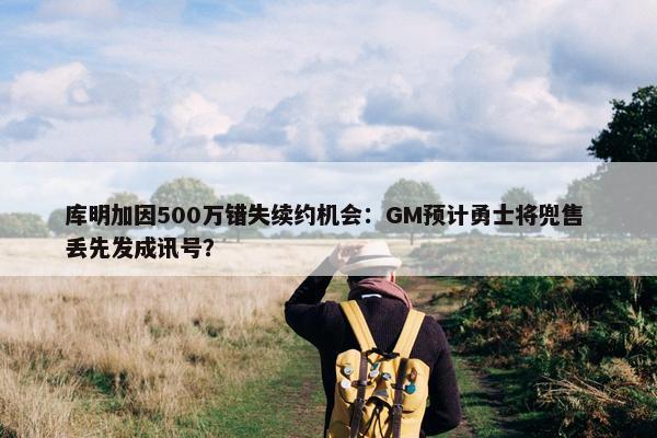 库明加因500万错失续约机会：GM预计勇士将兜售 丢先发成讯号？